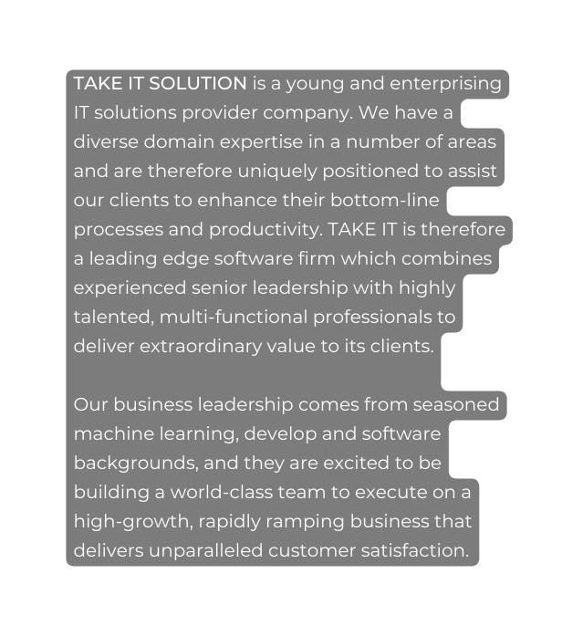 TAKE IT SOLUTION is a young and enterprising IT solutions provider company We have a diverse domain expertise in a number of areas and are therefore uniquely positioned to assist our clients to enhance their bottom line processes and productivity TAKE IT is therefore a leading edge software firm which combines experienced senior leadership with highly talented multi functional professionals to deliver extraordinary value to its clients Our business leadership comes from seasoned machine learning develop and software backgrounds and they are excited to be building a world class team to execute on a high growth rapidly ramping business that delivers unparalleled customer satisfaction